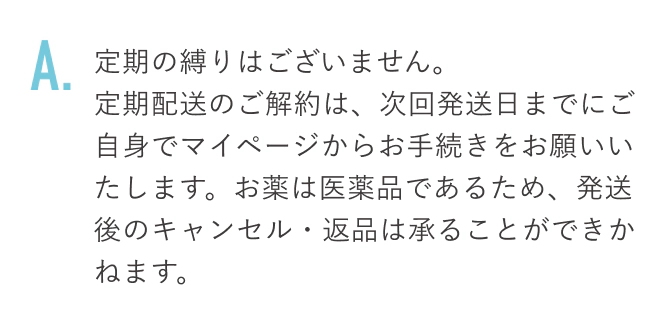 定期の縛りはございません。定期配送のご解約は、次回発送日までにご自身でマイページからお手続きをお願いいたします。お薬は医薬品であるため、発送後のキャンセル・返品は承ることができかねます。