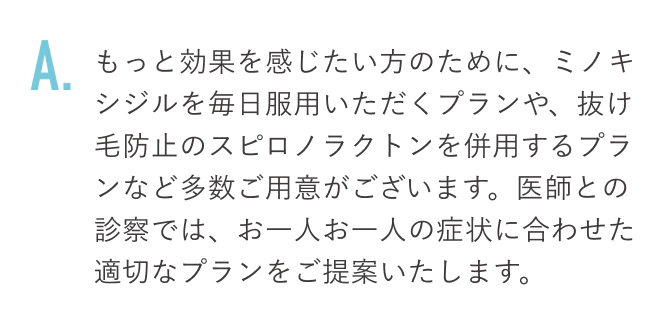 もっと効果を感じたい方のために、ミノキシジルを毎日服用いただくプランや、抜け毛防止のスピロノラクトンを併用するプランなど多数ご用意がございます。医師との診察では、お一人お一人の症状に合わせた適切なプランをご提案いたします。