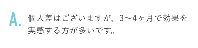 個人差はございますが、3〜4ヶ月で効果を実感する方が多いです。