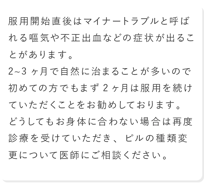 服用開始直後はマイナートラブルと呼ばれる嘔気や不正出血などの症状が出ることがあります。