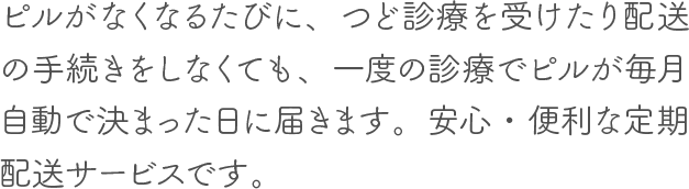 お薬がなくなるたびに、つど診察を受けたり配送の手続きをしなくても、一度の診察でお薬が毎月自動で決まった日に届きます。安心・便利な定期配送サービスです。お薬が合わなくなった場合や休薬時には、翌月から配送を休止いただけます。