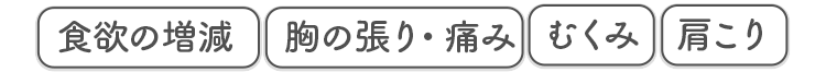 食欲の増減 胸の張り・痛み むくみ 肩こり
