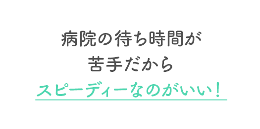 病院の待ち時間が苦手だからスピーディーなのがいい！