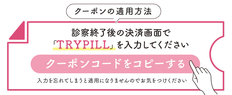 クーポンの適用方法　診察終了後の決済画面で「TRYPILL」を入力してください　クーポンコードをコピーする　入力を忘れてしまうと適用になりませんのでお気をつけください