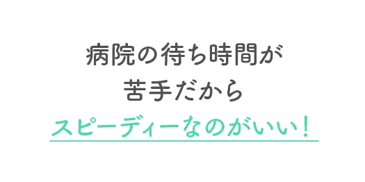 病院の待ち時間が苦手だからスピーディーなのがいい！