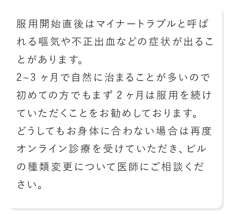 服用開始直後はマイナートラブルと呼ばれる嘔気や不正出血などの症状が出ることがあります。