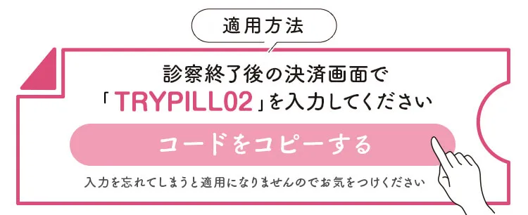 クーポンの適用方法　診察終了後の決済画面で「TRYPILL02」を入力してください　クーポンコードをコピーする　入力を忘れてしまうと適用になりませんのでお気をつけください