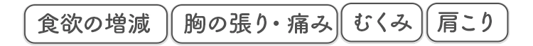 食欲の増減 胸の張り・痛み むくみ 肩こり