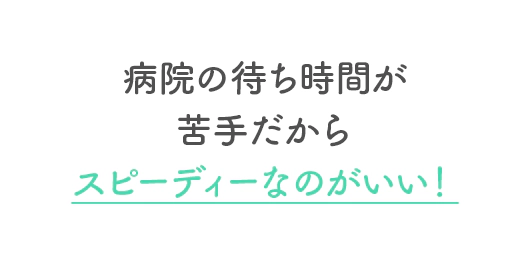 病院の待ち時間が苦手だからスピーディーなのがいい！