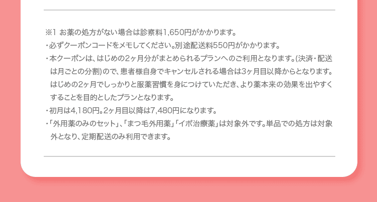 ※1 お薬の処方がない場合は診察料1,650円がかかります。 ・必ずクーポンコードをメモしてください。別途配送料550円がかかります。 ・本クーポンは、はじめの2ヶ月分がまとめられるプランへのご利用となります (決済・配送は月ごとの分割)ので、患者様自身でキャンセルされる場合は3ヶ月目以降からとなります。はじめの2ヶ月でしっかりと服薬習慣を身につけていただき、より薬本来の効果を出やすくすることを目的としたプランとなります。 ・初月は4,180円。2ヶ月目以降は7,480円になります。 ・「外用薬のみのセット」、「まつ毛外用薬」「イボ治療薬」は対象外です。単品での処方は対象外となり、定期配送のみ利用できます。