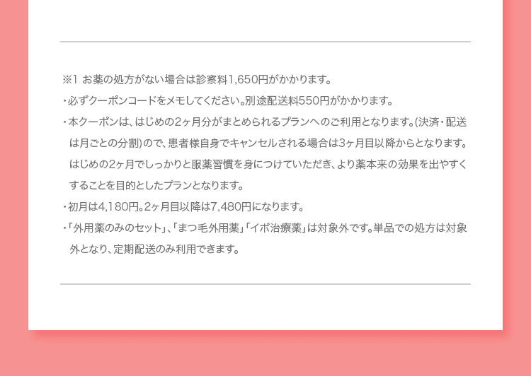 ※1 お薬の処方がない場合は診察料1,650円がかかります。 ・必ずクーポンコードをメモしてください。別途配送料550円がかかります。 ・本クーポンは、はじめの2ヶ月分がまとめられるプランへのご利用となります (決済・配送は月ごとの分割)ので、患者様自身でキャンセルされる場合は3ヶ月目以降からとなります。はじめの2ヶ月でしっかりと服薬習慣を身につけていただき、より薬本来の効果を出やすくすることを目的としたプランとなります。 ・初月は4,180円。2ヶ月目以降は7,480円になります。 ・「外用薬のみのセット」、「まつ毛外用薬」「イボ治療薬」は対象外です。単品での処方は対象外となり、定期配送のみ利用できます。