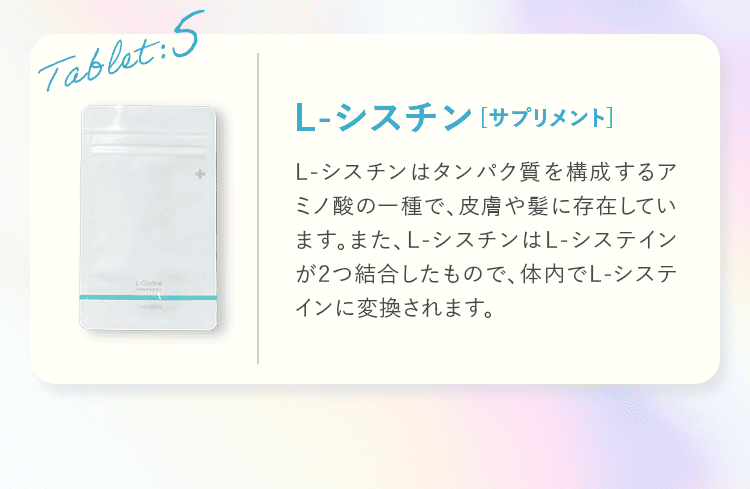 Tablet:5 L-シスチン サプリメント L-シスチンはタンパク質を構成するアミノ酸の一種で、皮膚や髪に存在しています。また、L-シスチンはL-システインが2つ結合したもので、体内でL-システインに変換されます。