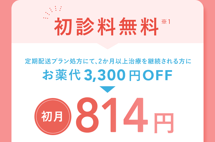 初診料無料※1 定期配送プラン処方にて、2か月以上治療を継続される方にお薬代3,300円OFF 初月 814円
