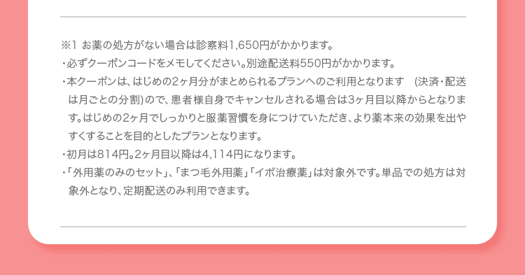※1 お薬の処方がない場合は診察料1,650円がかかります。 ・必ずクーポンコードをメモしてください。別途配送料550円がかかります。 ・本クーポンは、はじめの2ヶ月分がまとめられるプランへのご利用となります (決済・配送は月ごとの分割)ので、患者様自身でキャンセルされる場合は3ヶ月目以降からとなります。はじめの2ヶ月でしっかりと服薬習慣を身につけていただき、より薬本来の効果を出やすくすることを目的としたプランとなります。 ・初月は814円。2ヶ月目以降は4,114円になります。 ・「外用薬のみのセット」、「まつ毛外用薬」「イボ治療薬」は対象外です。単品での処方は対象外となり、定期配送のみ利用できます。