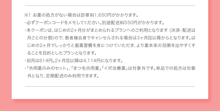 ※1 お薬の処方がない場合は診察料1,650円がかかります。 ・必ずクーポンコードをメモしてください。別途配送料550円がかかります。 ・本クーポンは、はじめの2ヶ月分がまとめられるプランへのご利用となります (決済・配送は月ごとの分割)ので、患者様自身でキャンセルされる場合は3ヶ月目以降からとなります。はじめの2ヶ月でしっかりと服薬習慣を身につけていただき、より薬本来の効果を出やすくすることを目的としたプランとなります。 ・初月は814円。2ヶ月目以降は4,114円になります。 ・「外用薬のみのセット」、「まつ毛外用薬」「イボ治療薬」は対象外です。単品での処方は対象外となり、定期配送のみ利用できます。
