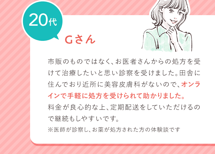 20代 Gさん 市販のものではなく、お医者さんからの処方を受けて治療したいと思い診察を受けました。田舎に住んでおり近所に美容皮膚科がないので、オンラインで手軽に処方を受けられて助かりました。料金が良心的な上、定期配送をしていただけるので継続もしやすいです。 ※医師が診察し、お薬が処方された方の体験談です