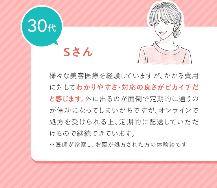 30代 Sさん 様々な美容医療を経験していますが、かかる費用に対してわかりやすさ・対応の良さがピカイチだと感じます。外に出るのが面倒で定期的に通うのが億劫になってしまいがちですが、オンラインで処方を受けられる上、定期的に配送していただけるので継続できています。 ※医師が診察し、お薬が処方された方の体験談です