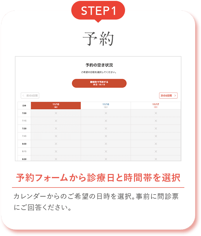 STEP1 予約 予約フォームから診療日と時間帯を選択 カレンダーからのご希望の日時を選択。事前に問診票にご回答ください。
