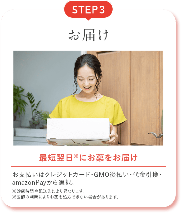 STEP3 お届け 最短翌日※にお薬をお届け お支払いはクレジットカード・GMO後払い・代金引換・amazonPayから選択。 ※診療時間や配送先により異なります。 ※医師の判断によりお薬を処方できない場合があります。