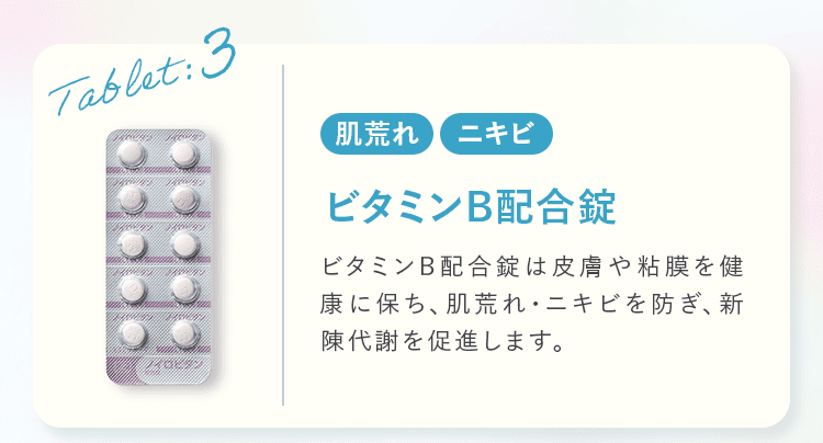 Tablet:3 肌荒れ ニキビ ビタミンB配合錠 ビタミンB配合錠は皮膚や粘膜を健康に保ち、肌荒れ・ニキビを防ぎ、新陳代謝を促進します。