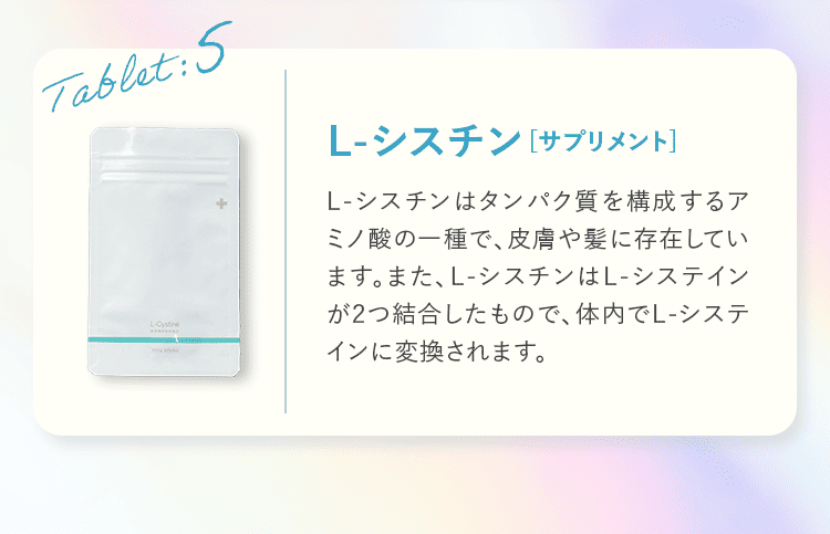 Tablet:5 L-シスチン サプリメント L-シスチンはタンパク質を構成するアミノ酸の一種で、皮膚や髪に存在しています。また、L-シスチンはL-システインが2つ結合したもので、体内でL-システインに変換されます。
