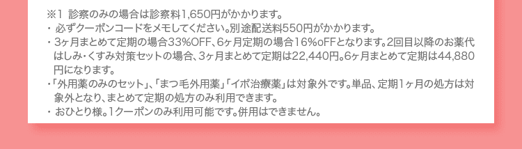 ※１ 診察のみの場合は診察料1,650円がかかります。 ・必ずクーポンコードをメモしてください。別途配送料550円がかかります。 ・3ヶ月まとめて定期の場合33%OFF、6ヶ月定期の場合16%oFFとなります。2回目以降のお薬代は肌荒れ・毛穴予防セットの場合、3ヶ月まとめて定期は22,440円。6ヶ月まとめて定期は44,880円になります。 ・「外用薬のみのセット」、「まつ毛外用薬」「イボ治療薬」は対象外です。単品、定期1ヶ月の処方は対象外となり、まとめて定期の処方のみ利用できます。 ・おひとり様。1クーポンのみ利用可能です。併用はできません。