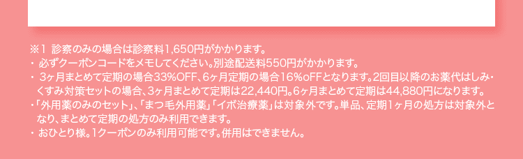 ※１ 診察のみの場合は診察料1,650円がかかります。 ・必ずクーポンコードをメモしてください。別途配送料550円がかかります。 ・3ヶ月まとめて定期の場合33%OFF、6ヶ月定期の場合16%oFFとなります。2回目以降のお薬代はしみ・くすみ対策セットの場合、3ヶ月まとめて定期は22,440円。6ヶ月まとめて定期は44,880円になります。 ・「外用薬のみのセット」、「まつ毛外用薬」「イボ治療薬」は対象外です。単品、定期1ヶ月の処方は対象外となり、まとめて定期の処方のみ利用できます。 ・おひとり様。1クーポンのみ利用可能です。併用はできません。