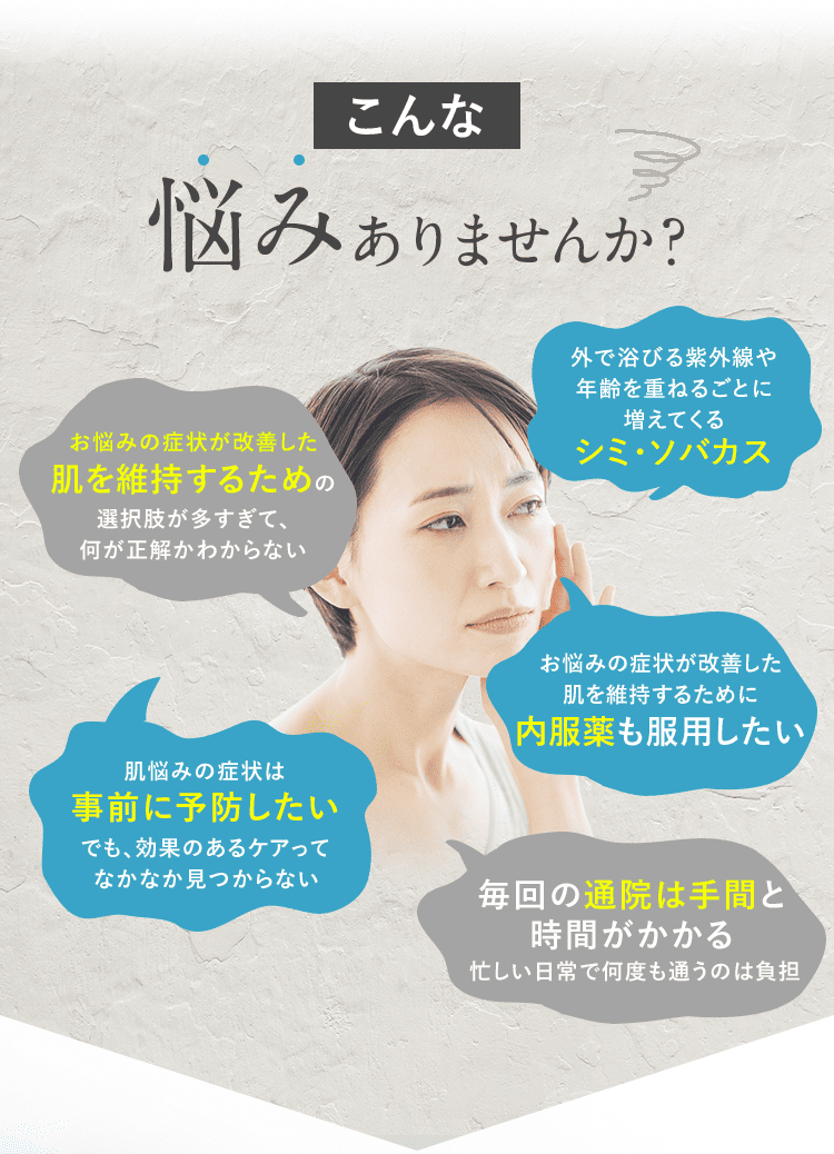 こんな悩みありませんか？ お悩みの症状が改善した肌を維持するための選択肢が多すぎて、何が正解かわからない 外で浴びる紫外線や年齢を重ねるごとに増えてくるシミ・ソバカス 肌悩みの症状は事前に予防したい でも、効果のあるケアってなかなか見つからない お悩みの症状が改善した肌を維持するために内服薬も服用したい 毎回の通院は手間と時間がかかる 忙しい日常で何度も通うのは負担