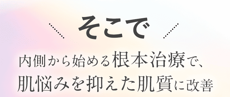 そこで 内側から始める根本治療で、肌悩みを抑えた肌質に改善