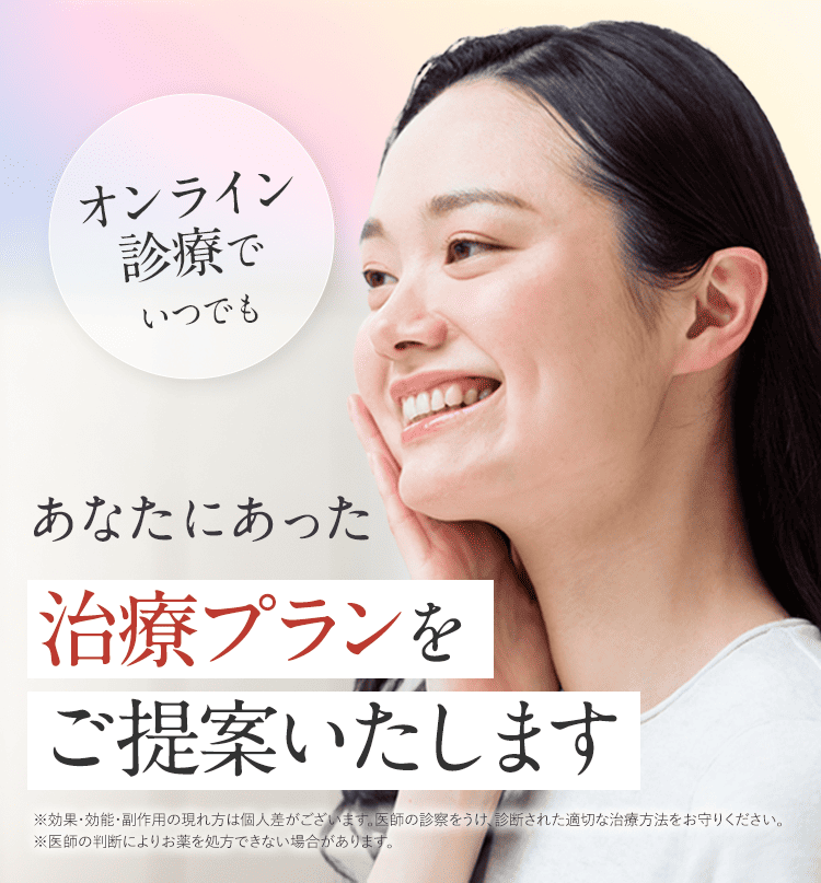 オンライン診療でいつでも あなたにあった治療プランをご提案いたします。 ※効果・効能・副作用の現れ方は個人差がございます。医師の診察をうけ、診断された適切な治療方法をお守りください。 ※医師の判断によりお薬を処方できない場合があります。