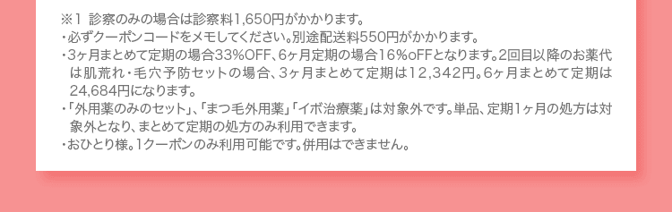 ※１ 診察のみの場合は診察料1,650円がかかります。 ・必ずクーポンコードをメモしてください。別途配送料550円がかかります。 ・3ヶ月まとめて定期の場合33%OFF、6ヶ月定期の場合16%oFFとなります。2回目以降のお薬代は肌荒れ・毛穴予防セットの場合、3ヶ月まとめて定期は12,342円。6ヶ月まとめて定期は24,684円になります。 ・「外用薬のみのセット」、「まつ毛外用薬」「イボ治療薬」は対象外です。単品、定期1ヶ月の処方は対象外となり、まとめて定期の処方のみ利用できます。 ・おひとり様。1クーポンのみ利用可能です。併用はできません。