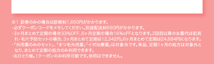 ※１ 診察のみの場合は診察料1,650円がかかります。 ・必ずクーポンコードをメモしてください。別途配送料550円がかかります。 ・3ヶ月まとめて定期の場合33%OFF、6ヶ月定期の場合16%oFFとなります。2回目以降のお薬代は肌荒れ・毛穴予防セットの場合、3ヶ月まとめて定期は12,342円。6ヶ月まとめて定期は24,684円になります。 ・「外用薬のみのセット」、「まつ毛外用薬」「イボ治療薬」は対象外です。単品、定期1ヶ月の処方は対象外となり、まとめて定期の処方のみ利用できます。 ・おひとり様。1クーポンのみ利用可能です。併用はできません。