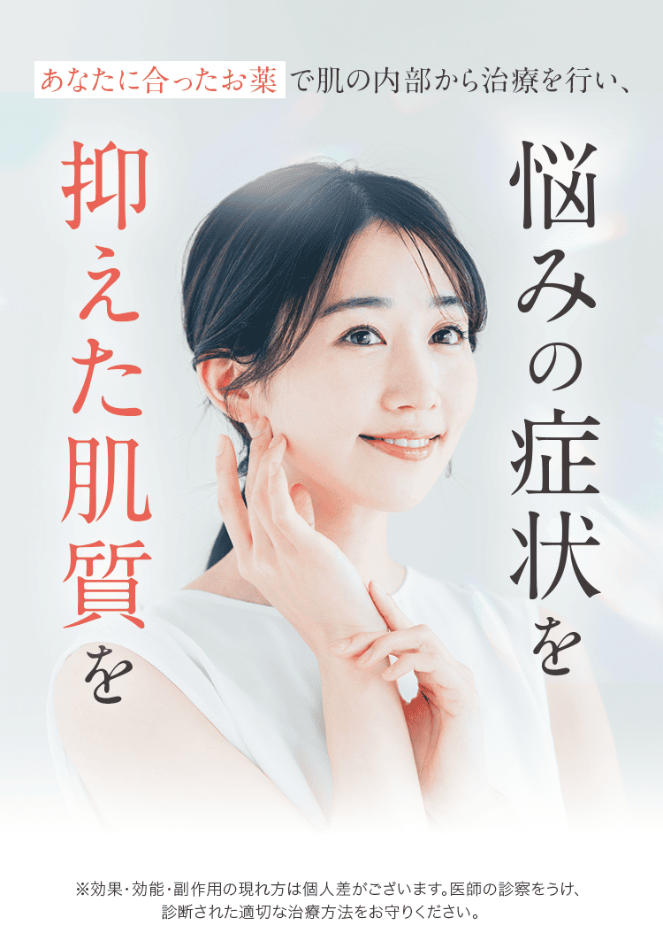 あなたに合ったお薬で肌の内部から治療を行い、悩みの症状を抑えた肌質を ※効果・効能・副作用の現れ方は個人差がございます。医師の診察をうけ、診断された適切な治療方法をお守りください。
