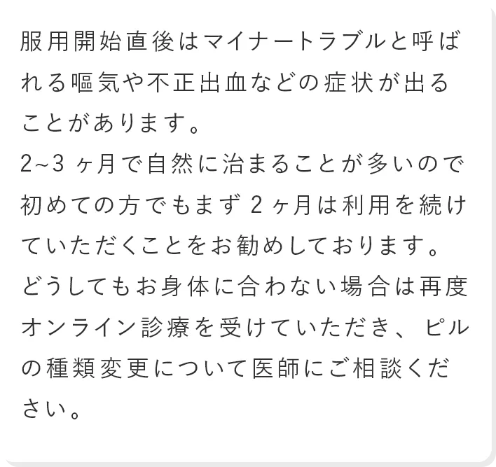 服用開始直後はマイナートラブルと呼ばれる嘔気や不正出血などの症状が出ることがあります。