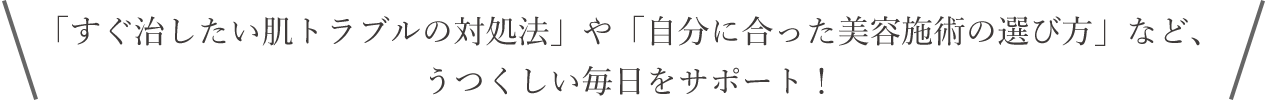 「すぐ治したい肌トラブルの対処法」や「自分に合った美容施術の選び方」など、うつくしい毎日をサポート！
