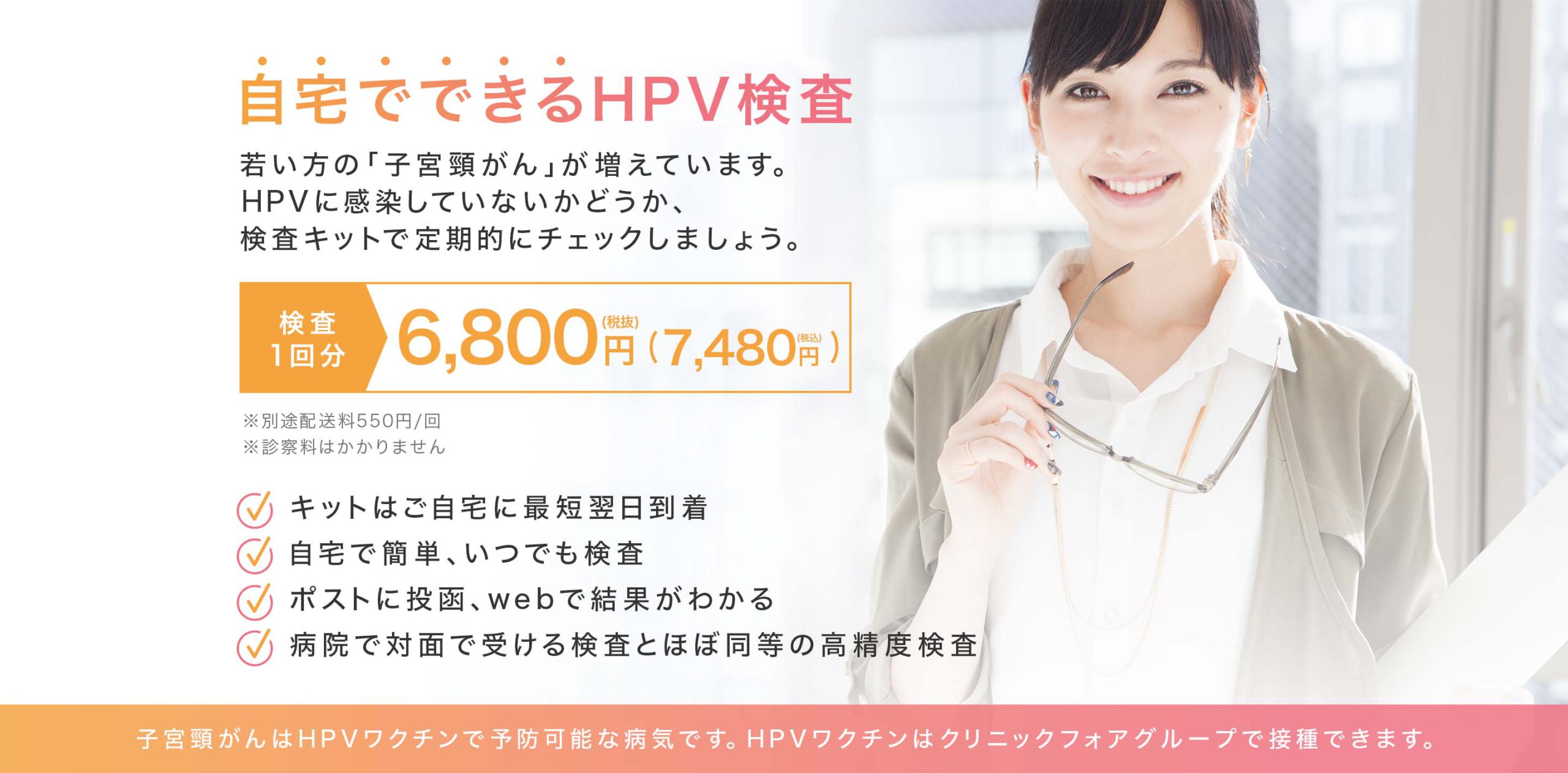 自宅でできるHPV検査 | 若い方の「子宮頸がん」が増えています。HPVに感染していないかどうか、検査キットで定期的にチェックしましょう。| 検査1回分 無料（キャンペーン実施中 配送料550円のみ）※通常価格は6,000円（税込 6,600円） ※ご応募多数の場合は一定数に達した時点で終了とさせていただきます | キットはご自宅に最短翌日到着・自宅で簡単、いつでも検査・ポストに投函、webで結果がわかる・病院とほぼ同等の高精度検査 | 子宮頸がんはHPVワクチンで予防可能な病気です。HPVワクチンはクリニックフォアグループで接種できます。