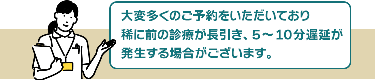 大変予約数が殺到しているため、稀に前の診療が長引き、5~10分遅延が発生する場合がございます。