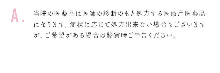 当院の医薬品は医師の診断のもと処方する医療用医薬品になります。症状に応じて処方出来ない場合もございますが、ご希望がある場合は診察時ご申告ください。